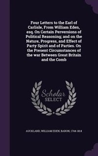 Four Letters to the Earl of Carlisle, From William Eden, esq. On Certain Perversions of Political Reasoning; and on the Nature, Progress, and Effect of Party Spirit and of Parties. On the Present Circumstances of the war Between Great Britain and the Comb