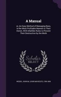 A Manual: or, An Easy Method of Managing Bees, in the Most Profitable Manner to Their Owner, With Infallible