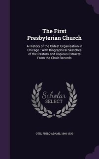 The First Presbyterian Church: A History of the Oldest Organization in Chicago : With Biographical Sketches of the Pastors and Cop
