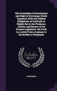 The Foundation of Government and Right of Sovereigns Fairly Examin'd, With the Publick Obligations of Gratitude so Highly due to the Prudence, Justice, and Honour of our Present Legislators. Set Forth in a Letter From a Layman to his Brother a Clergyman