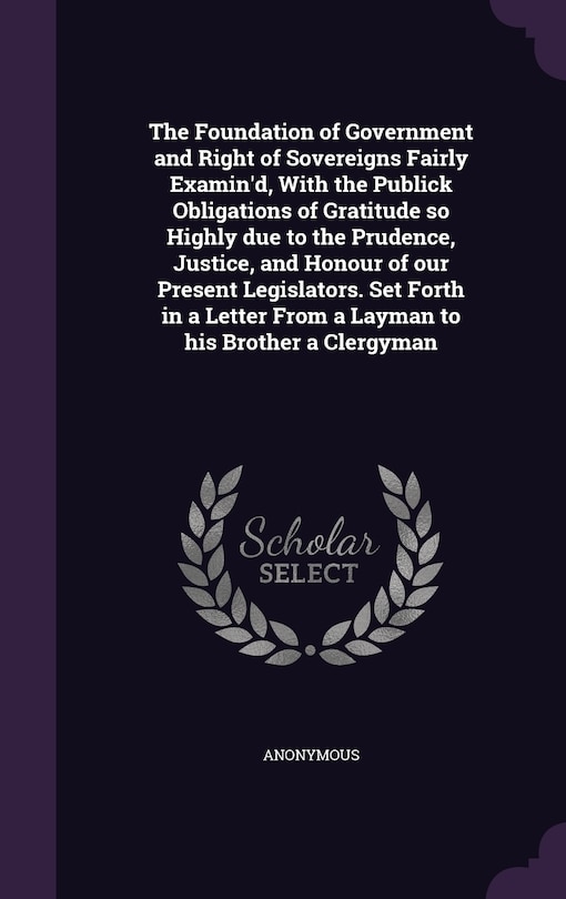 The Foundation of Government and Right of Sovereigns Fairly Examin'd, With the Publick Obligations of Gratitude so Highly due to the Prudence, Justice, and Honour of our Present Legislators. Set Forth in a Letter From a Layman to his Brother a Clergyman