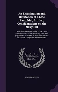 An Examination and Refutation of a Late Pamphlet, Intitled, Considerations on the Navy Bill: Wherein the Present Power of the Lords Commissioners of the Admiralty Over Half-pay Officers, is Shewn to be Fully Sufficient to Answer Every Good end and Useful