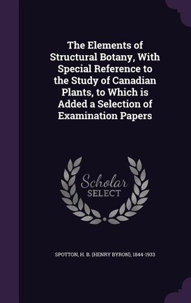 The Elements of Structural Botany, With Special Reference to the Study of Canadian Plants, to Which is Added a Selection of Examination Papers