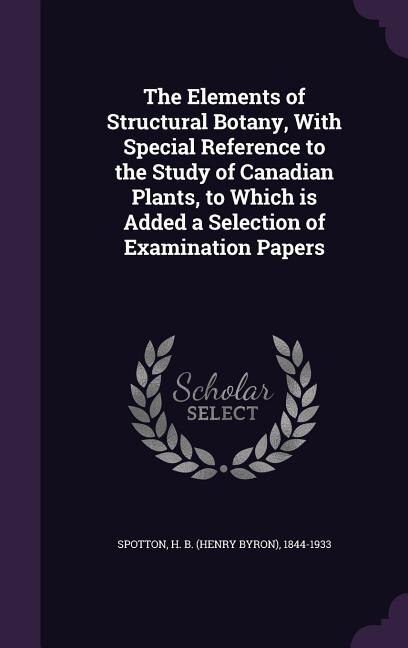 The Elements of Structural Botany, With Special Reference to the Study of Canadian Plants, to Which is Added a Selection of Examination Papers