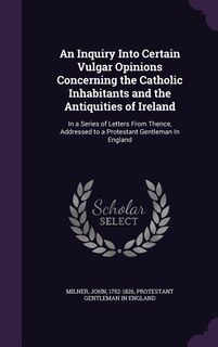 An Inquiry Into Certain Vulgar Opinions Concerning the Catholic Inhabitants and the Antiquities of Ireland: In a Series of Letters From Thence, Addressed to a Protestant Gentleman In England