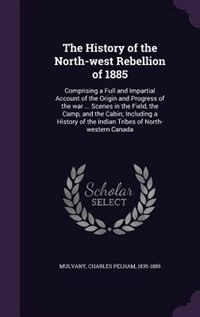The History of the North-west Rebellion of 1885: Comprising a Full and Impartial Account of the Origin and Progress of the war ... Scenes in the Fie