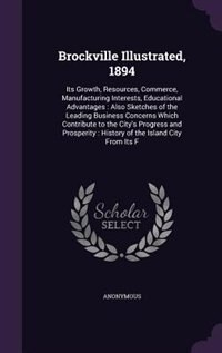 Brockville Illustrated, 1894: Its Growth, Resources, Commerce, Manufacturing Interests, Educational Advantages : Also Sketches of