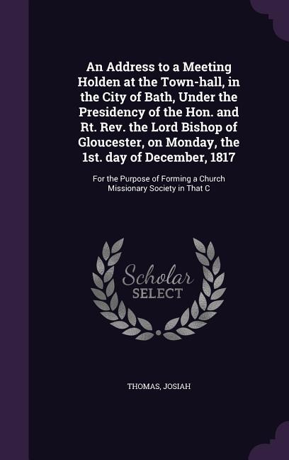 An Address to a Meeting Holden at the Town-hall, in the City of Bath, Under the Presidency of the Hon. and Rt. Rev. the Lord Bishop of Gloucester, on Monday, the 1st. day of December, 1817: For the Purpose of Forming a Church Missionary Society in That C