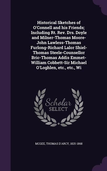 Historical Sketches of O'Connell and his Friends; Including Rt. Rev. Drs. Doyle and Milner-Thomas Moore-John Lawless-Thomas Furlong-Richard Lalor Shiel-Thomas Steele-Counsellor Bric-Thomas Addis Emmet- William Cobbett-Sir Michael O'Loghlen, etc., etc., Wi