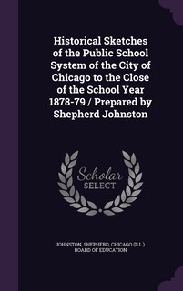Front cover_Historical Sketches of the Public School System of the City of Chicago to the Close of the School Year 1878-79 / Prepared by Shepherd Johnston