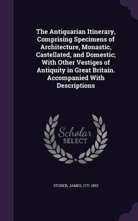 The Antiquarian Itinerary, Comprising Specimens of Architecture, Monastic, Castellated, and Domestic; With Other Vestiges of Antiquity in Great Britain. Accompanied With Descriptions