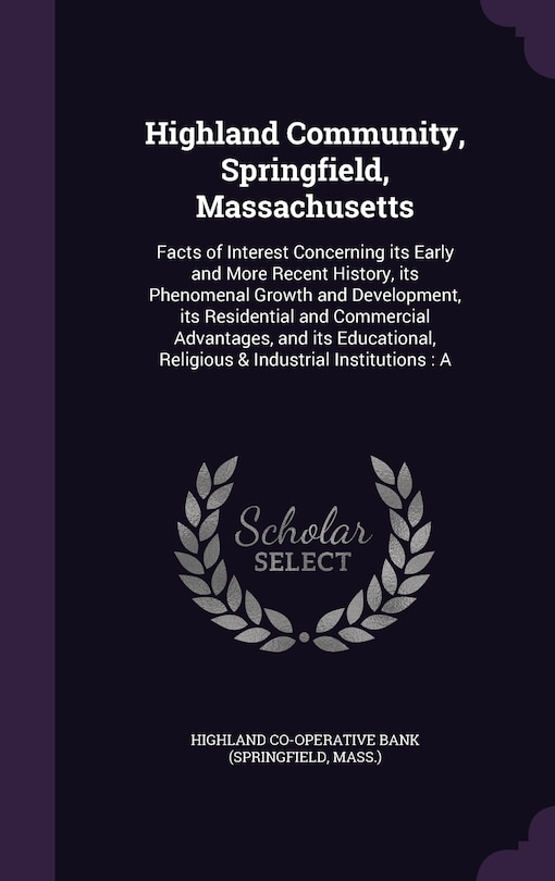 Highland Community, Springfield, Massachusetts: Facts of Interest Concerning its Early and More Recent History, its Phenomenal Growth and Development, its Residential and Commercial Advantages, and its Educational, Religious & Industrial Institutions: A