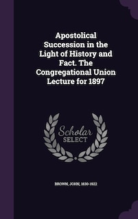 Front cover_Apostolical Succession in the Light of History and Fact. The Congregational Union Lecture for 1897