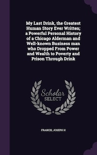 My Last Drink, the Greatest Human Story Ever Written; a Powerful Personal History of a Chicago Alderman and Well-known Business man who Dropped From Power and Wealth to Poverty and Prison Through Drink