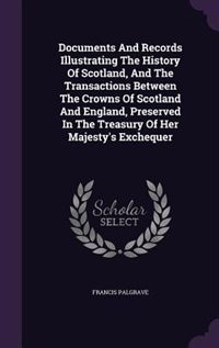 Documents And Records Illustrating The History Of Scotland, And The Transactions Between The Crowns Of Scotland And England, Preserved In The Treasury Of Her Majesty's Exchequer