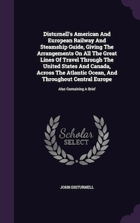 Disturnell's American And European Railway And Steamship Guide, Giving The Arrangements On All The Great Lines Of Travel Through The United States And Canada, Across The Atlantic Ocean, And Throughout Central Europe: Also Containing A Brief