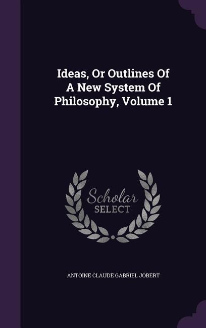 Ideas, Or Outlines Of A New System Of Philosophy, Volume 1