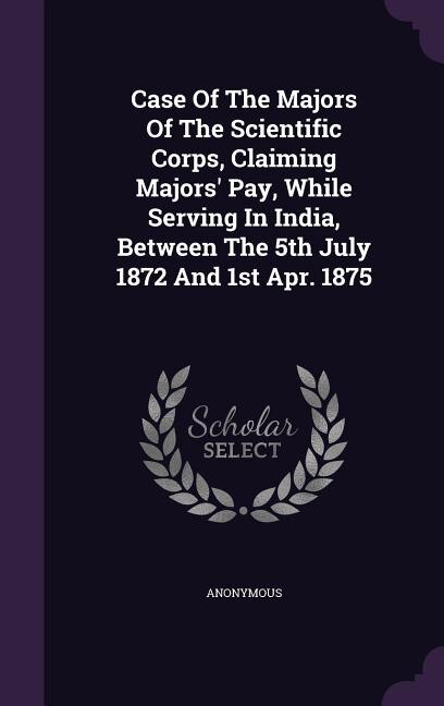 Front cover_Case Of The Majors Of The Scientific Corps, Claiming Majors' Pay, While Serving In India, Between The 5th July 1872 And 1st Apr. 1875