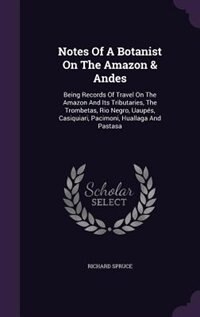 Notes Of A Botanist On The Amazon & Andes: Being Records Of Travel On The Amazon And Its Tributaries, The Trombetas, Rio Negro, Uaupés, Casiqu