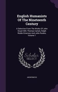 English Humanists Of The Nineteenth Century: A Selection From The Works Of John Stuart Mill, Thomas Carlyle, Ralph Waldo Emerson And John Ruskin