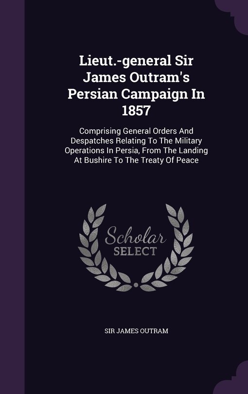 Lieut.-general Sir James Outram's Persian Campaign In 1857: Comprising General Orders And Despatches Relating To The Military Operations In Persia, From The Landing At Bushire To The Treaty Of Peace