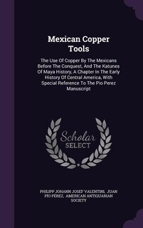 Mexican Copper Tools: The Use Of Copper By The Mexicans Before The Conquest, And The Katunes Of Maya History, A Chapter I