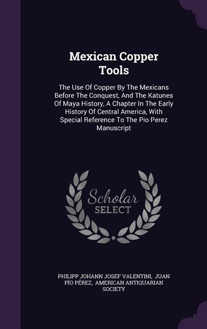 Mexican Copper Tools: The Use Of Copper By The Mexicans Before The Conquest, And The Katunes Of Maya History, A Chapter I