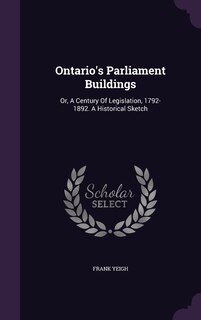 Ontario's Parliament Buildings: Or, A Century Of Legislation, 1792-1892. A Historical Sketch