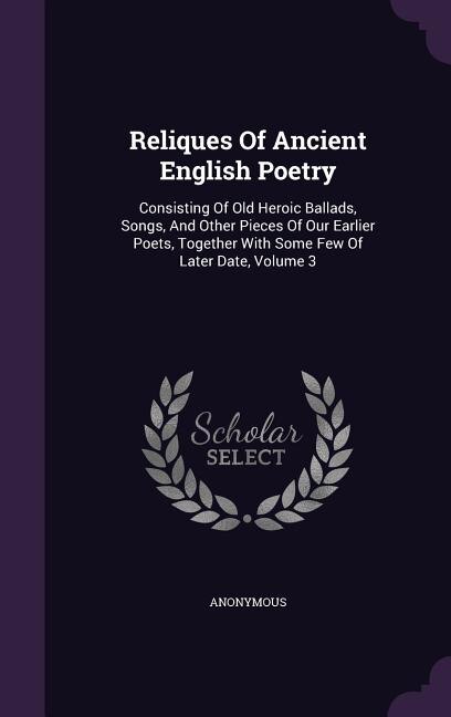 Reliques Of Ancient English Poetry: Consisting Of Old Heroic Ballads, Songs, And Other Pieces Of Our Earlier Poets, Together With Some