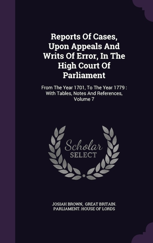 Reports Of Cases, Upon Appeals And Writs Of Error, In The High Court Of Parliament: From The Year 1701, To The Year 1779: With Tables, Notes And References, Volume 7