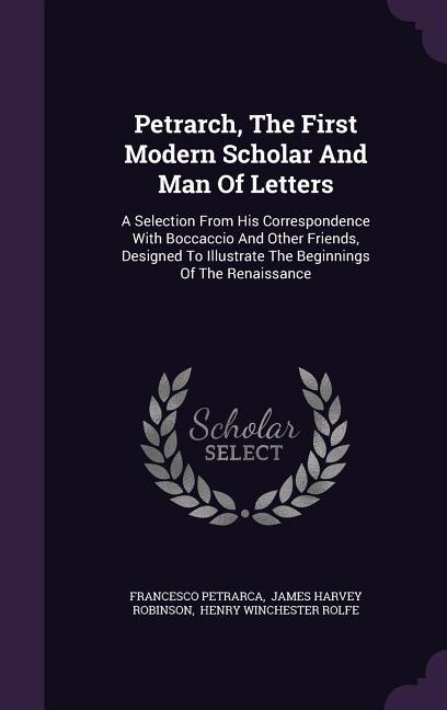 Petrarch, The First Modern Scholar And Man Of Letters: A Selection From His Correspondence With Boccaccio And Other Friends, Designed To Illustrate The Be