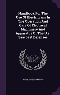 Handbook For The Use Of Electricians In The Operation And Care Of Electrical Machinery And Apparatus Of The U.s. Seacoast Defenses