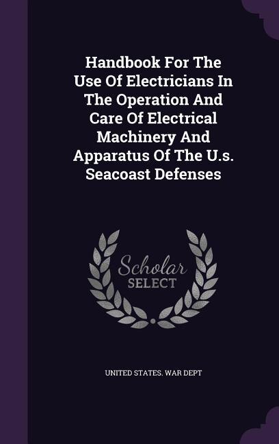 Handbook For The Use Of Electricians In The Operation And Care Of Electrical Machinery And Apparatus Of The U.s. Seacoast Defenses