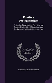 Positive Protestantism: A Concise Statement Of The Historical Origins, The Positive Affirmations, And The Present Position