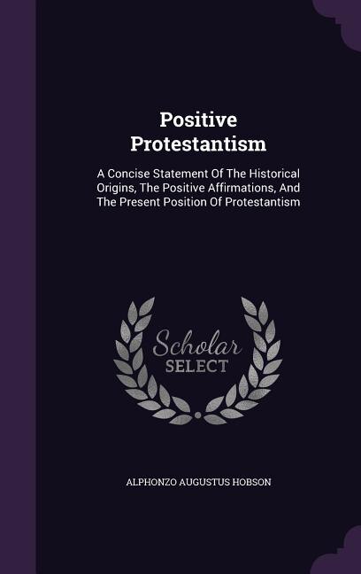 Positive Protestantism: A Concise Statement Of The Historical Origins, The Positive Affirmations, And The Present Position