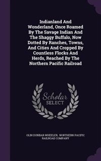 Front cover_Indianland And Wonderland, Once Roamed By The Savage Indian And The Shaggy Buffalo, Now Dotted By Ranches, Towns, And Cities And Cropped By Countless Flocks And Herds, Reached By The Northern Pacific Railroad