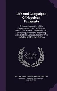 Life And Campaigns Of Napoleon Bonaparte: Giving An Account Of All His Engagements, From The Siege Of Toulon To The Battle Of Waterloo, Also,