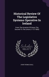 Historical Review Of The Legislative Systems Operative In Ireland: From The Invasion Of Henry The Second To The Union (1172-1800)