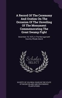 A Record Of The Ceremony And Oration On The Occasion Of The Unveiling Of The Monument Commemorating The Great Swamp Fight: December 19, 1675, In The Narragansett Country, Rhode Island