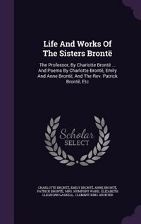 Life And Works Of The Sisters Brontë: The Professor, By Charlotte Brontë ... And Poems By Charlotte Brontë, Emily And Anne Brontë, And Th