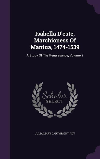 Isabella D'este, Marchioness Of Mantua, 1474-1539: A Study Of The Renaissance, Volume 2