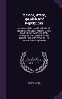 Mexico, Aztec, Spanish And Republican: A Historical, Geographical, Political, Statistical And Social Account Of That Country From The Peri