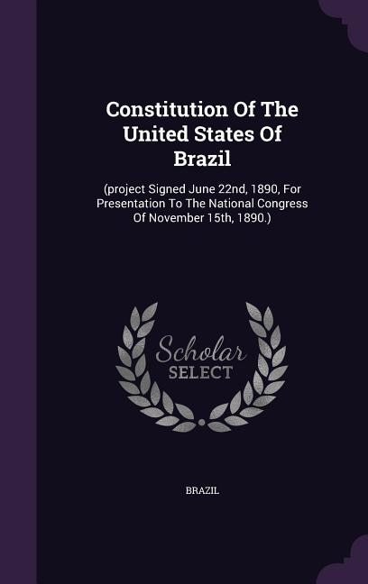 Constitution Of The United States Of Brazil: (project Signed June 22nd, 1890, For Presentation To The National Congress Of November 15th, 1890.)