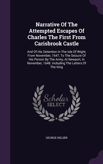 Narrative Of The Attempted Escapes Of Charles The First From Carisbrook Castle: And Of His Detention In The Isle Of Wight, From November, 1647, To The Seizure Of His Person By The