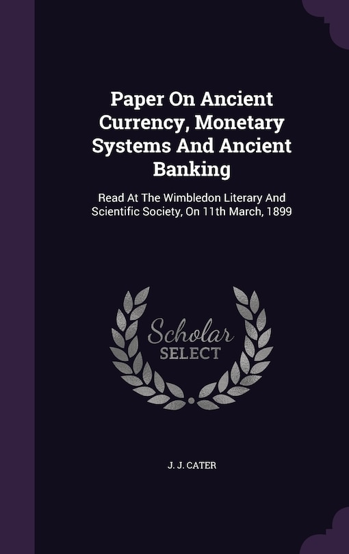 Paper On Ancient Currency, Monetary Systems And Ancient Banking: Read At The Wimbledon Literary And Scientific Society, On 11th March, 1899