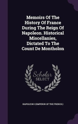 Memoirs Of The History Of France During The Reign Of Napoleon. Historical Miscellanies, Dictated To The Count De Montholon