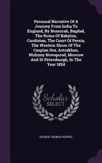 Personal Narrative Of A Journey From India To England, By Bussorah, Bagdad, The Ruins Of Babylon, Curdistan, The Court Of Persia, The Western Shore Of The Caspian Sea, Astrakhan, Nishney Novogorod, Moscow And St Petersburgh, In The Year 1824