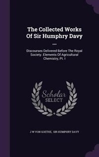 The Collected Works Of Sir Humphry Davy ...: Discourses Delivered Before The Royal Society. Elements Of Agricultural Chemistry, Pt. I