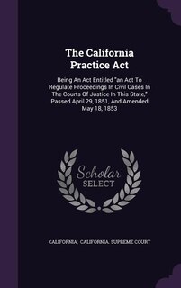 The California Practice Act: Being An Act Entitled an Act To Regulate Proceedings In Civil Cases In The Courts Of Justice In Thi