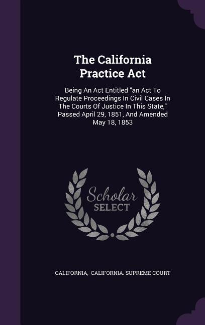 The California Practice Act: Being An Act Entitled an Act To Regulate Proceedings In Civil Cases In The Courts Of Justice In Thi
